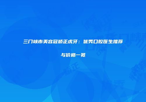 三门峡市美容冠矫正虎牙：优秀口腔医生推荐与价格一览