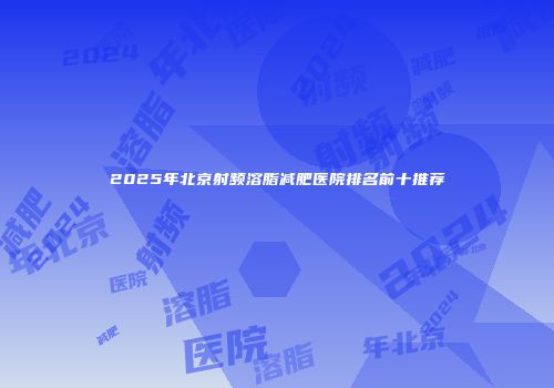 2025年北京射频溶脂减肥医院排名前十推荐