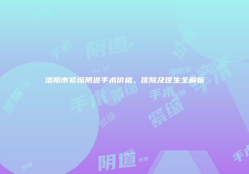 洛阳市紧缩阴道手术价格、医院及医生全解析