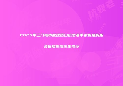 2025年三门峡市胶原蛋白抗衰老手术价格解析及优质医院医生推荐