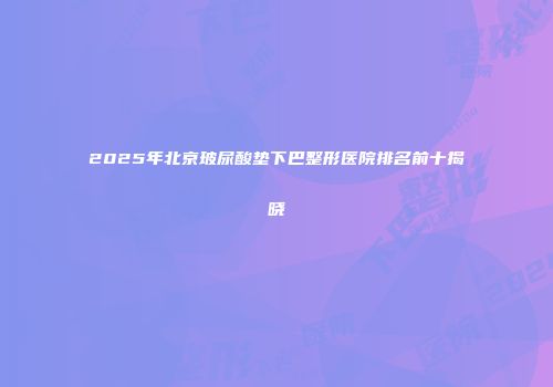 2025年北京玻尿酸垫下巴整形医院排名前十揭晓