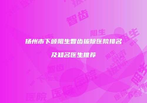 扬州市下颌阻生智齿拔除医院排名及知名医生推荐