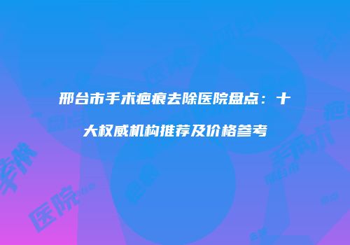 邢台市手术疤痕去除医院盘点：十大权威机构推荐及价格参考