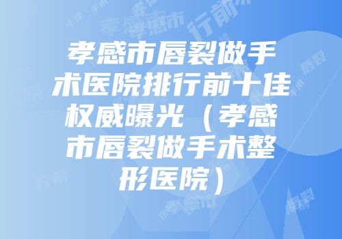 孝感市唇裂做手术医院排行前十佳权威曝光（孝感市唇裂做手术整形医院）