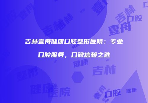 吉林壹舟健康口腔整形医院：专业口腔服务，口碑信赖之选
