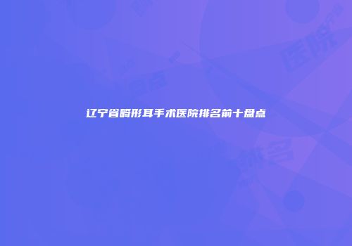 辽宁省畸形耳手术医院排名前十盘点