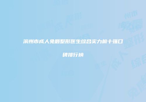 滨州市成人兔唇整形医生综合实力前十强口碑排行榜