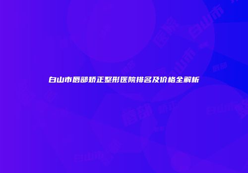 白山市唇部矫正整形医院排名及价格全解析