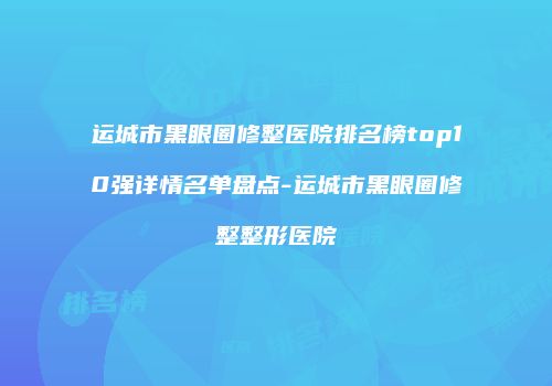 运城市黑眼圈修整医院排名榜top10强详情名单盘点-运城市黑眼圈修整整形医院