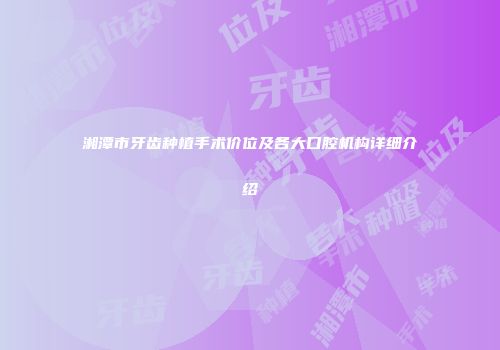 湘潭市牙齿种植手术价位及各大口腔机构详细介绍