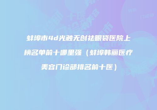 蚌埠市4d光触无创祛眼袋医院上榜名单前十哪里强（蚌埠韩丽医疗美容门诊部排名前十医）