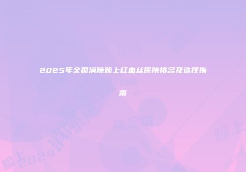 2025年全国消除脸上红血丝医院排名及选择指南
