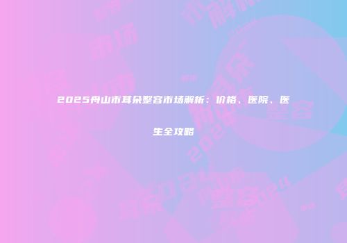 2025舟山市耳朵整容市场解析：价格、医院、医生全攻略