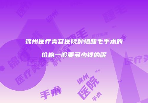 锦州医疗美容医院种植睫毛手术的价格一般要多少钱的呢