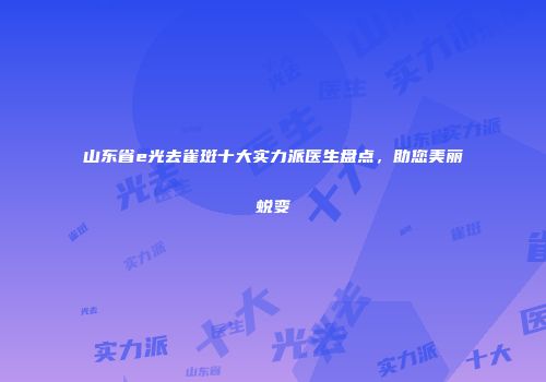 山东省e光去雀斑十大实力派医生盘点，助您美丽蜕变