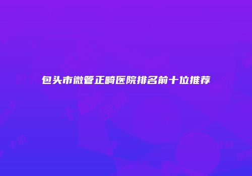 包头市微管正畸医院排名前十位推荐