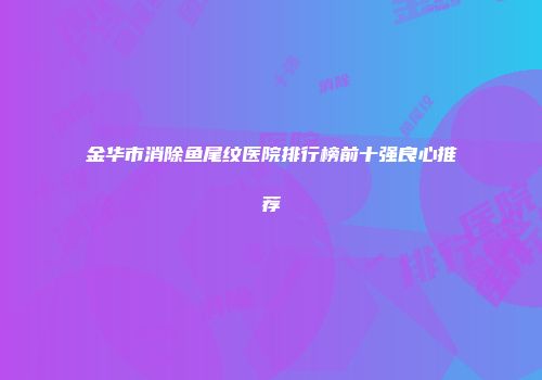 金华市消除鱼尾纹医院排行榜前十强良心推荐