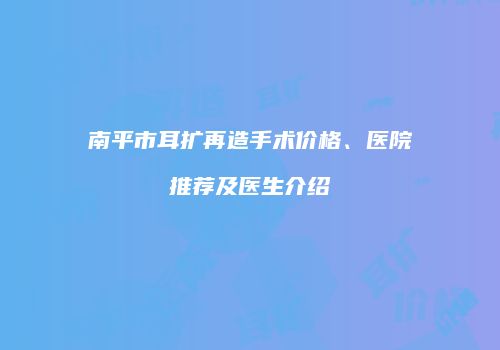 南平市耳扩再造手术价格、医院推荐及医生介绍