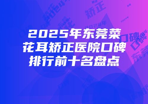 2025年东莞菜花耳矫正医院口碑排行前十名盘点