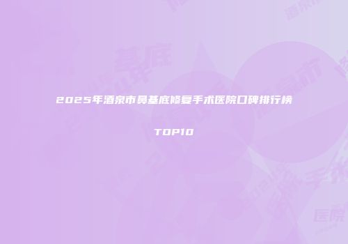 2025年酒泉市鼻基底修复手术医院口碑排行榜TOP10