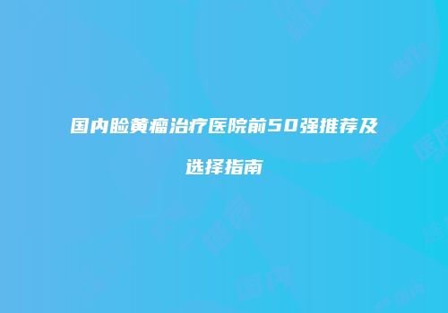 国内睑黄瘤治疗医院前50强推荐及选择指南