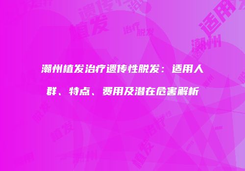 潮州植发治疗遗传性脱发：适用人群、特点、费用及潜在危害解析
