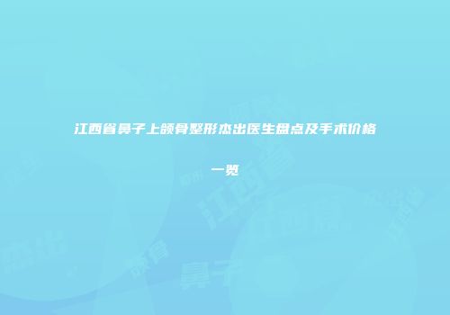 江西省鼻子上颌骨整形杰出医生盘点及手术价格一览