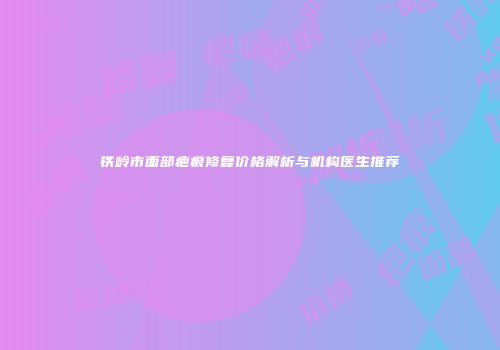 铁岭市面部疤痕修复价格解析与机构医生推荐
