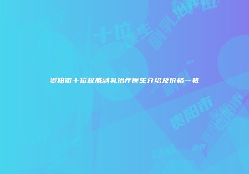 贵阳市十位权威副乳治疗医生介绍及价格一览