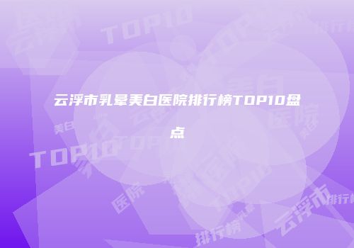 云浮市乳晕美白医院排行榜TOP10盘点