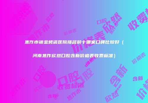 焦作市镀金烤瓷医院排名前十哪家口碑比较好（河南焦作欣然口腔含新价格表收费标准）