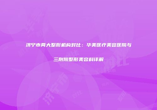 济宁市两大整形机构对比：华美医疗美容医院与三附院整形美容科详解