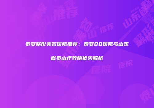泰安整形美容医院推荐：泰安88医院与山东省泰山疗养院优势解析
