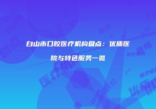 白山市口腔医疗机构盘点：优质医院与特色服务一览