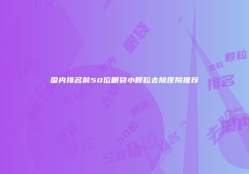 国内排名前50位眼袋小颗粒去除医院推荐