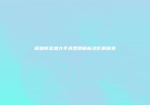 深圳阴茎增大手术费用解析及影响因素
