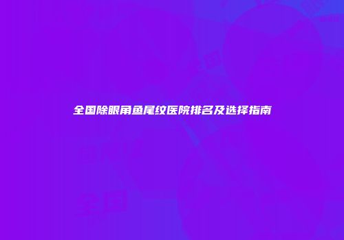 全国除眼角鱼尾纹医院排名及选择指南