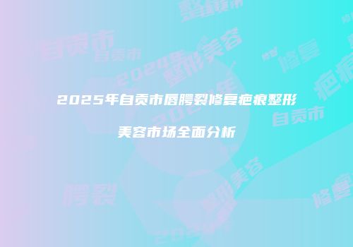 2025年自贡市唇腭裂修复疤痕整形美容市场全面分析