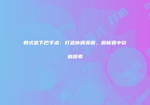 韩式垫下巴手术：打造协调美丽，解析晋中价格因素