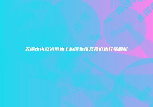 无锡市内窥镜假体丰胸医生排名及价格行情解析