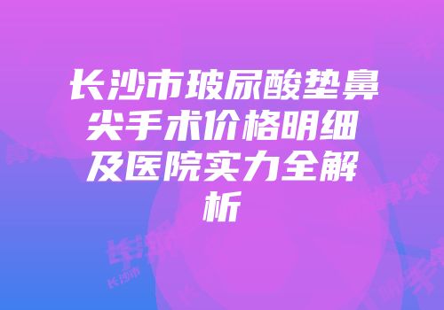长沙市玻尿酸垫鼻尖手术价格明细及医院实力全解析