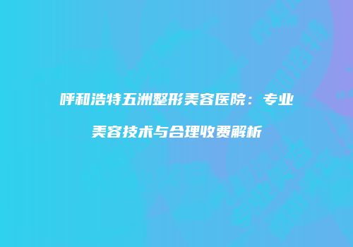 呼和浩特五洲整形美容医院：专业美容技术与合理收费解析
