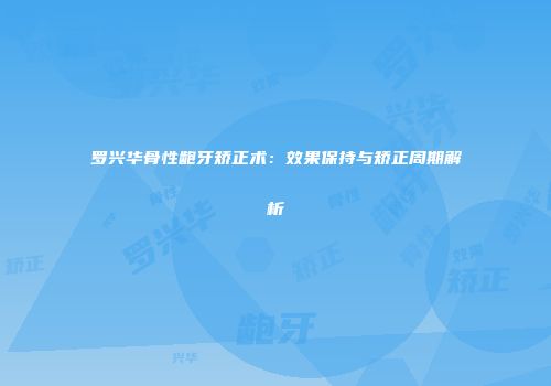 罗兴华骨性龅牙矫正术：效果保持与矫正周期解析