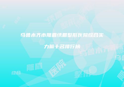 乌鲁木齐市雕眉绣眉整形医院综合实力前十名排行榜