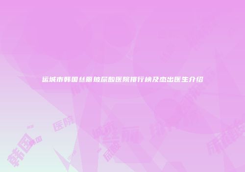 运城市韩国丝丽玻尿酸医院排行榜及杰出医生介绍