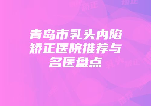 青岛市乳头内陷矫正医院推荐与名医盘点