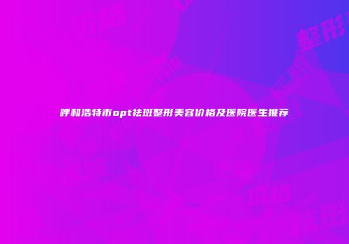 呼和浩特市opt祛斑整形美容价格及医院医生推荐