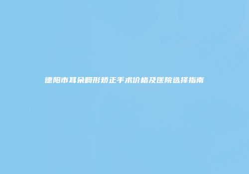 德阳市耳朵畸形矫正手术价格及医院选择指南