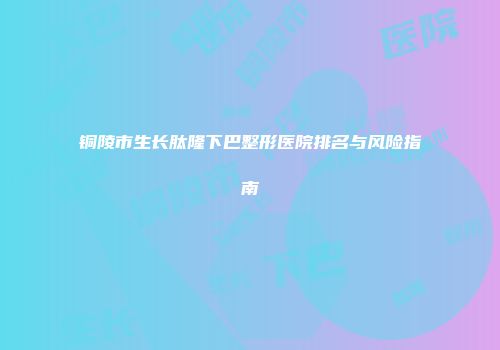 铜陵市生长肽隆下巴整形医院排名与风险指南