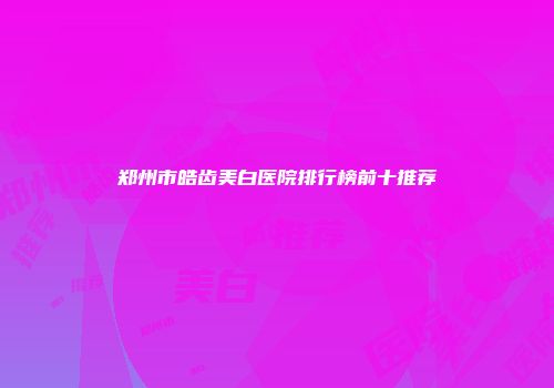 郑州市皓齿美白医院排行榜前十推荐
